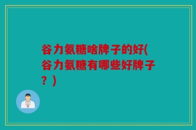 谷力氨糖啥牌子的好(谷力氨糖有哪些好牌子？)