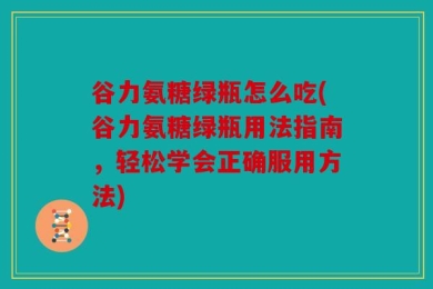 谷力氨糖绿瓶怎么吃(谷力氨糖绿瓶用法指南，轻松学会正确服用方法)