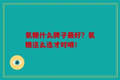 氨糖什么牌子最好？氨糖这么选才对哦！