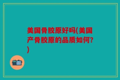 美国骨胶原好吗(美国产骨胶原的品质如何？)