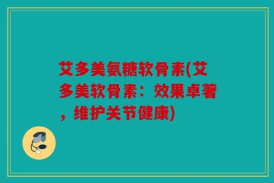 艾多美氨糖软骨素(艾多美软骨素：效果卓著，维护关节健康)