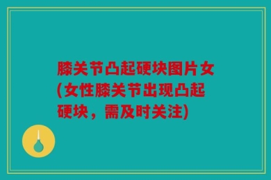 膝关节凸起硬块图片女(女性膝关节出现凸起硬块，需及时关注)