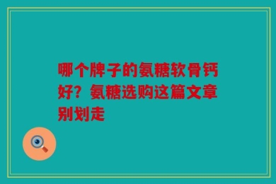 哪个牌子的氨糖软骨钙好？氨糖选购这篇文章别划走