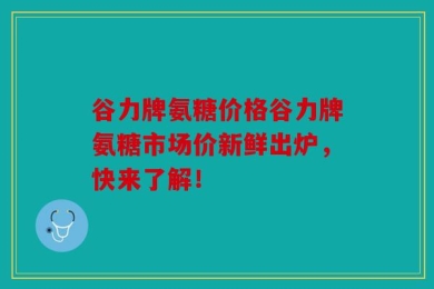 谷力牌氨糖价格谷力牌氨糖市场价新鲜出炉，快来了解！