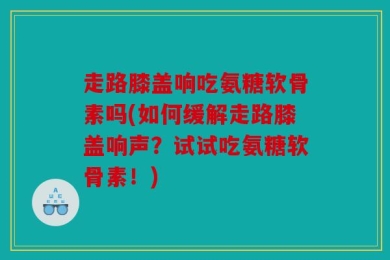 走路膝盖响吃氨糖软骨素吗(如何缓解走路膝盖响声？试试吃氨糖软骨素！)