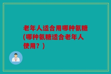 老年人适合用哪种氨糖(哪种氨糖适合老年人使用？)