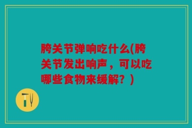 胯关节弹响吃什么(胯关节发出响声，可以吃哪些食物来缓解？)