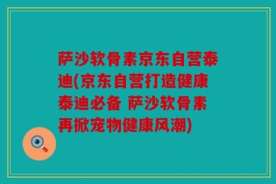 萨沙软骨素京东自营泰迪(京东自营打造健康泰迪必备 萨沙软骨素再掀宠物健康风潮)