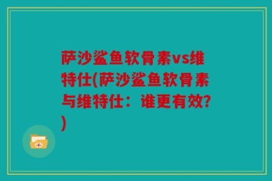 萨沙鲨鱼软骨素vs维特仕(萨沙鲨鱼软骨素与维特仕：谁更有效？)