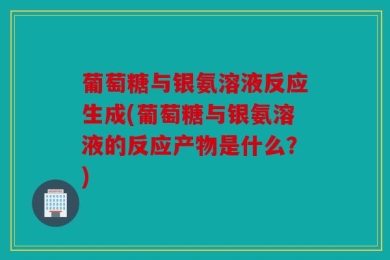 葡萄糖与银氨溶液反应生成(葡萄糖与银氨溶液的反应产物是什么？)