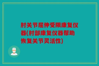 肘关节屈伸受限康复仪器(肘部康复仪器帮助恢复关节灵活性)
