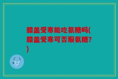 膝盖受寒能吃氨糖吗(膝盖受寒可否服氨糖？)