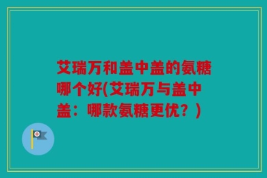 艾瑞万和盖中盖的氨糖哪个好(艾瑞万与盖中盖：哪款氨糖更优？)