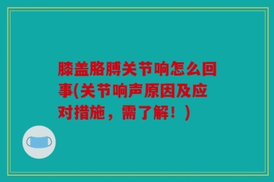 膝盖胳膊关节响怎么回事(关节响声原因及应对措施，需了解！)