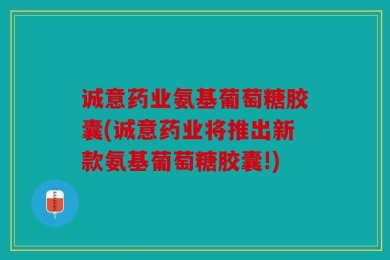 诚意药业氨基葡萄糖胶囊(诚意药业将推出新款氨基葡萄糖胶囊!)