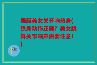 舞蹈美女关节响热身(热身动作正确？美女跳舞关节响声需要注意！)