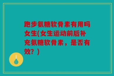 跑步氨糖软骨素有用吗女生(女生运动前后补充氨糖软骨素，是否有效？)