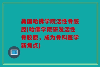 美国哈佛学院活性骨胶原(哈佛学院研发活性骨胶原，成为骨科医学新焦点)
