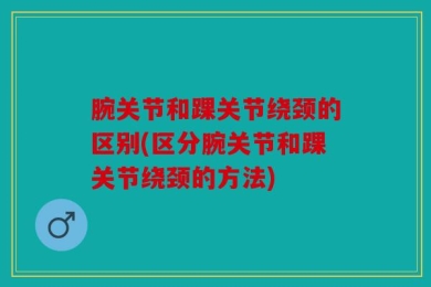 腕关节和踝关节绕颈的区别(区分腕关节和踝关节绕颈的方法)