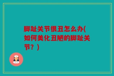 脚趾关节很丑怎么办(如何美化丑陋的脚趾关节？)