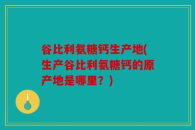 谷比利氨糖钙生产地(生产谷比利氨糖钙的原产地是哪里？)