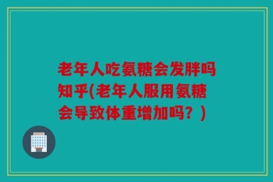 老年人吃氨糖会发胖吗知乎(老年人服用氨糖会导致体重增加吗？)