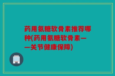 药用氨糖软骨素推荐哪种(药用氨糖软骨素——关节健康保障)