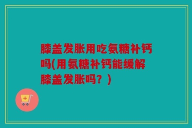 膝盖发胀用吃氨糖补钙吗(用氨糖补钙能缓解膝盖发胀吗？)