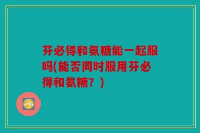芬必得和氨糖能一起服吗(能否同时服用芬必得和氨糖？)