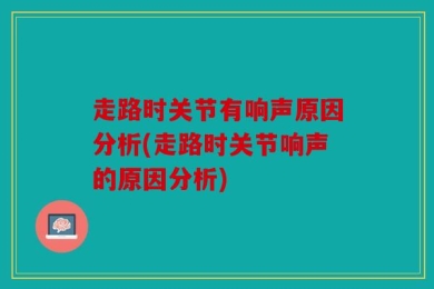 走路时关节有响声原因分析(走路时关节响声的原因分析)