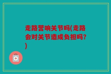 走路营响关节吗(走路会对关节造成负担吗？)