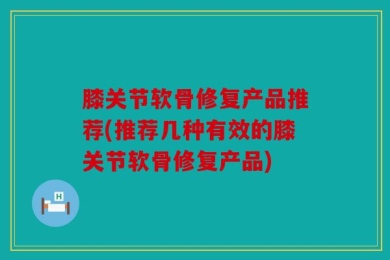 膝关节软骨修复产品推荐(推荐几种有效的膝关节软骨修复产品)