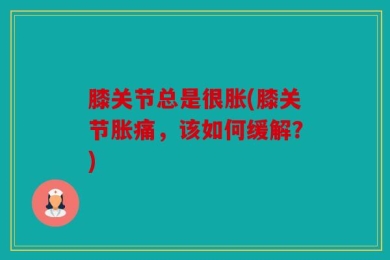 膝关节总是很胀(膝关节胀痛，该如何缓解？)