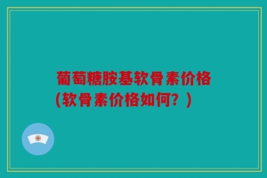 葡萄糖胺基软骨素价格(软骨素价格如何？)