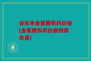 谷乐丰金氨糖农药价格(金氨糖农药价格持续走高)