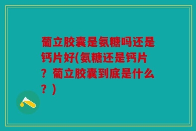 葡立胶囊是氨糖吗还是钙片好(氨糖还是钙片？葡立胶囊到底是什么？)