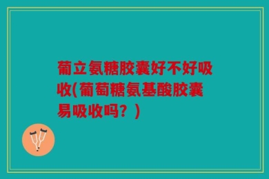 葡立氨糖胶囊好不好吸收(葡萄糖氨基酸胶囊易吸收吗？)