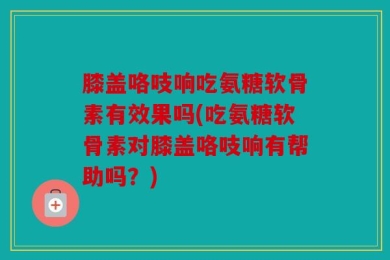 膝盖咯吱响吃氨糖软骨素有效果吗(吃氨糖软骨素对膝盖咯吱响有帮助吗？)