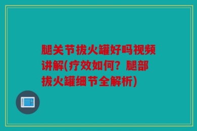 腿关节拔火罐好吗视频讲解(疗效如何？腿部拔火罐细节全解析)