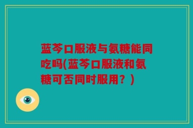 蓝芩口服液与氨糖能同吃吗(蓝芩口服液和氨糖可否同时服用？)