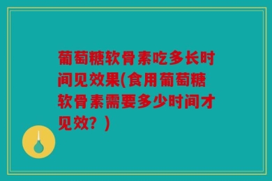 葡萄糖软骨素吃多长时间见效果(食用葡萄糖软骨素需要多少时间才见效？)