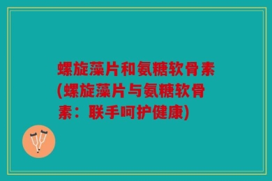 螺旋藻片和氨糖软骨素(螺旋藻片与氨糖软骨素：联手呵护健康)