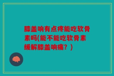 膝盖响有点疼能吃软骨素吗(能不能吃软骨素缓解膝盖响痛？)