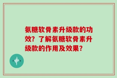 氨糖软骨素升级款的功效？了解氨糖软骨素升级款的作用及效果？