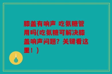 膝盖有响声 吃氨糖管用吗(吃氨糖可解决膝盖响声问题？关键看这里！)