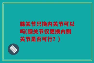 膝关节只换内关节可以吗(膝关节仅更换内侧关节是否可行？)