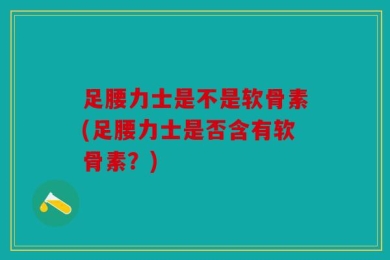 足腰力士是不是软骨素(足腰力士是否含有软骨素？)