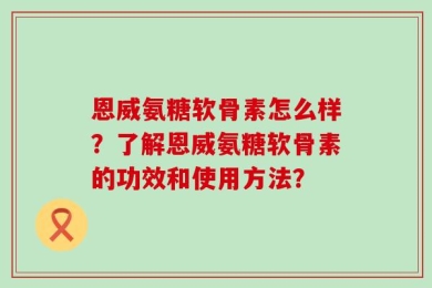 恩威氨糖软骨素怎么样？了解恩威氨糖软骨素的功效和使用方法？