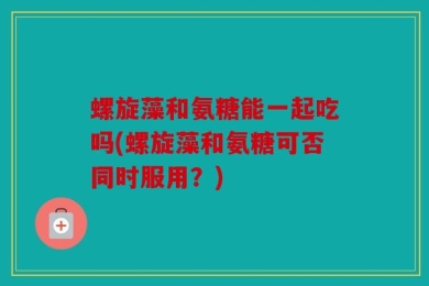 螺旋藻和氨糖能一起吃吗(螺旋藻和氨糖可否同时服用？)