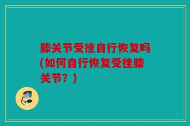 膝关节受挫自行恢复吗(如何自行恢复受挫膝关节？)